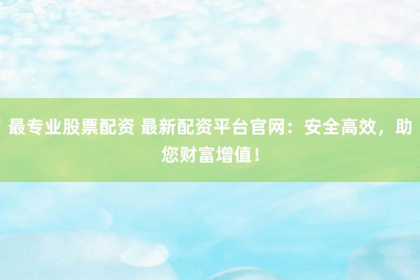 最专业股票配资 最新配资平台官网：安全高效，助您财富增值！