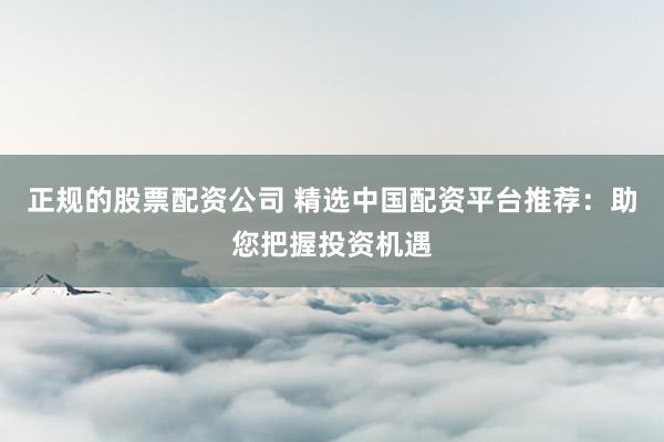 正规的股票配资公司 精选中国配资平台推荐：助您把握投资机遇