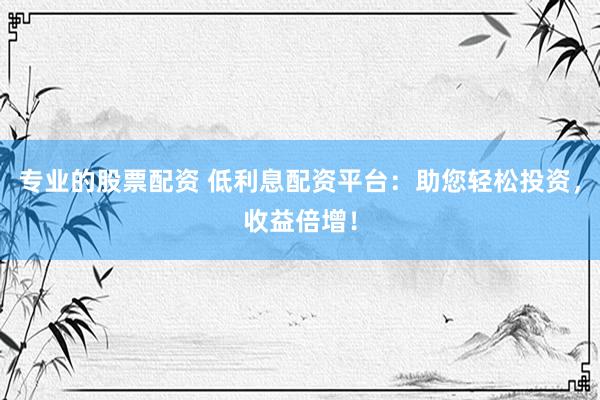 专业的股票配资 低利息配资平台：助您轻松投资，收益倍增！