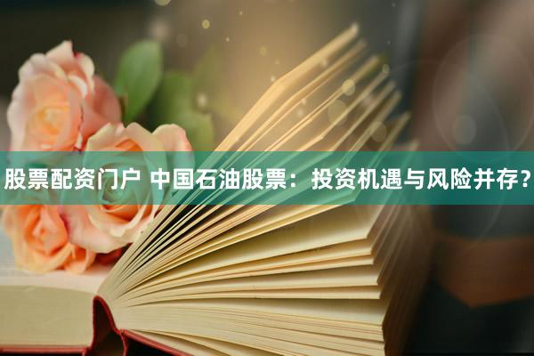 股票配资门户 中国石油股票：投资机遇与风险并存？