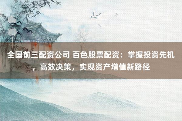 全国前三配资公司 百色股票配资：掌握投资先机，高效决策，实现资产增值新路径