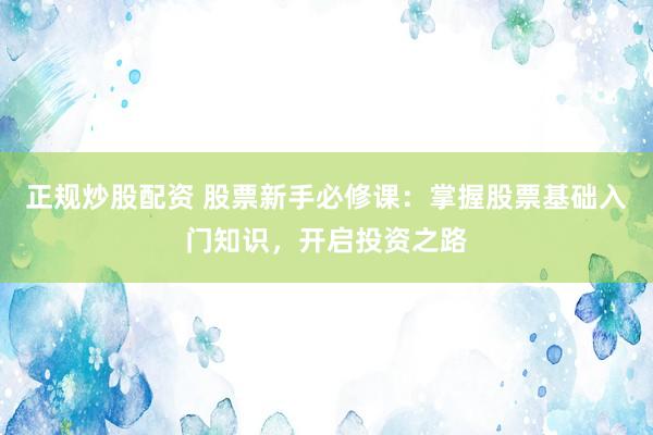 正规炒股配资 股票新手必修课：掌握股票基础入门知识，开启投资之路