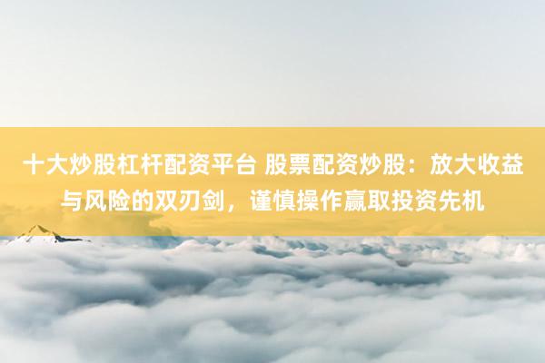 十大炒股杠杆配资平台 股票配资炒股：放大收益与风险的双刃剑，谨慎操作赢取投资先机
