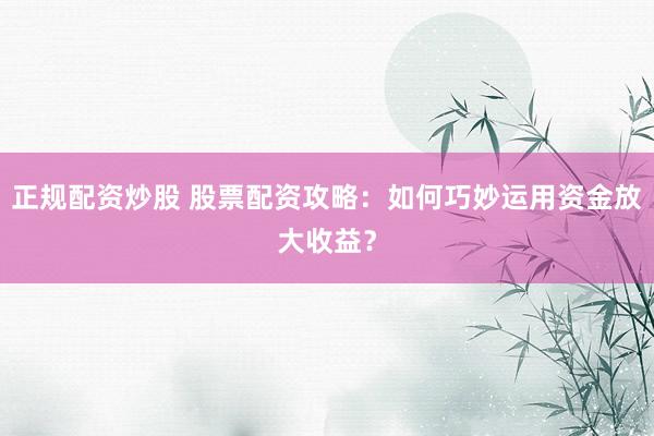 正规配资炒股 股票配资攻略：如何巧妙运用资金放大收益？