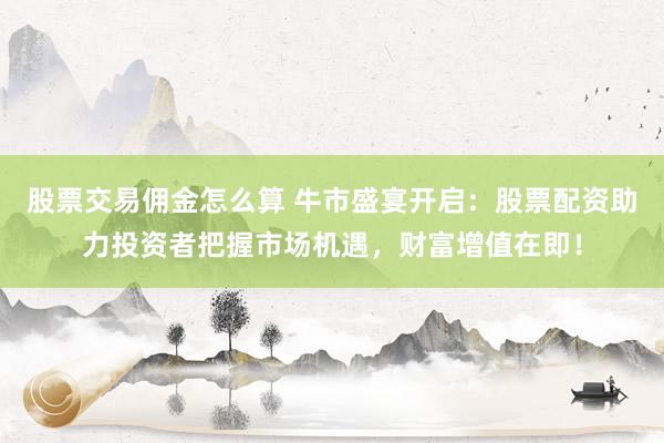 股票交易佣金怎么算 牛市盛宴开启：股票配资助力投资者把握市场机遇，财富增值在即！