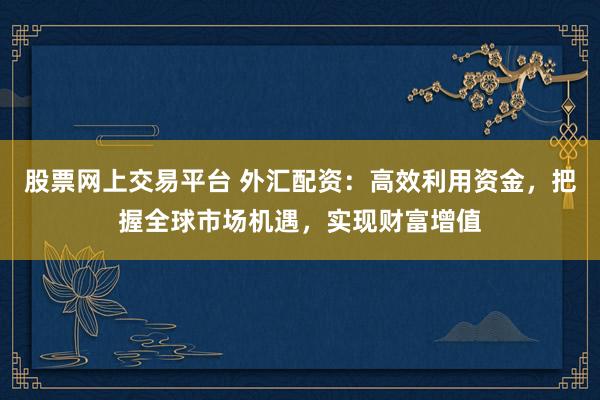 股票网上交易平台 外汇配资：高效利用资金，把握全球市场机遇，实现财富增值