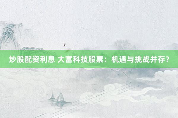炒股配资利息 大富科技股票：机遇与挑战并存？