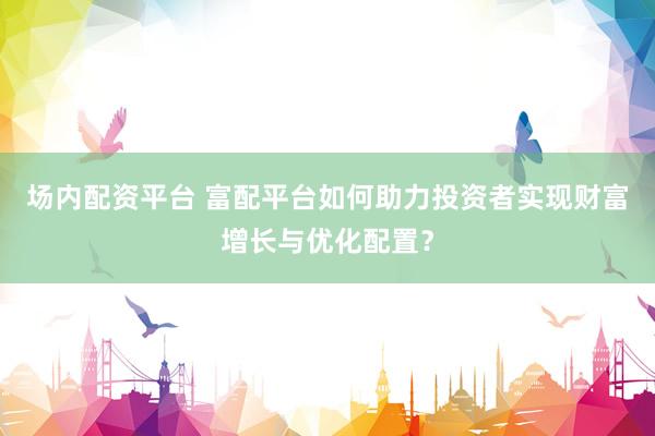 场内配资平台 富配平台如何助力投资者实现财富增长与优化配置？
