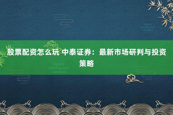 股票配资怎么玩 中泰证券：最新市场研判与投资策略