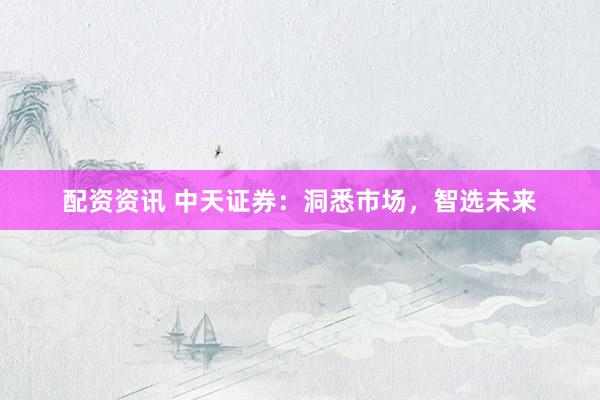 配资资讯 中天证券：洞悉市场，智选未来