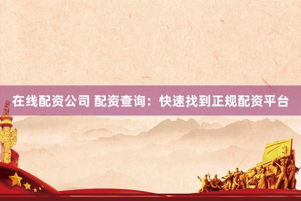 在线配资公司 配资查询：快速找到正规配资平台