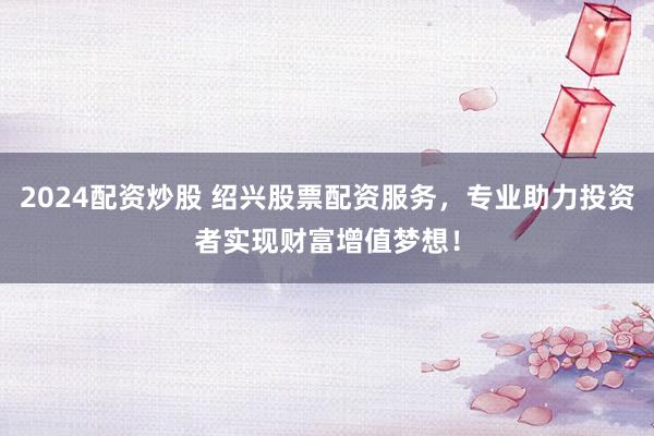2024配资炒股 绍兴股票配资服务，专业助力投资者实现财富增值梦想！